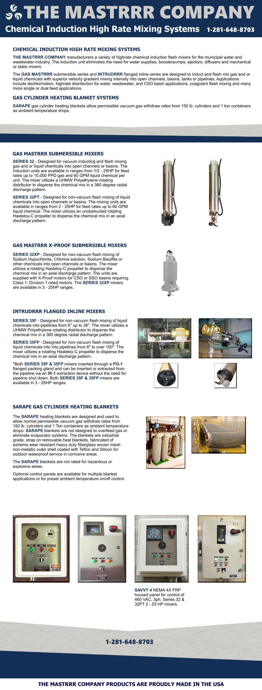 GAS MASTRRR SUBMERSIBLE MIXERS GAS MASTRRR X-PROOF SUBMERSIBLE MIXERS INTRUDRRR FLANGED INLINE MIXERS SARAPE GAS CYLINDER HEATING BLANKETS SERIES 32 - Designed for vacuum inducting and flash mixing gas and or liquid chemicals into open channels or basins. The induction units are available in ranges from 1/2 - 25HP for feed rates up to 10,000 PPD gas and 60 GPM liquid chemical per unit. The mixer utilizes a UHMW Polyethylene rotating distributor to disperse the chemical mix in a 360 degree radial discharge pattern.   SERIES 32PT - Designed for non-vacuum flash mixing of liquid chemicals into open channels or basins. The mixing units are available in ranges from 2 - 25HP for feed rates up to 60 GPM liquid chemical. The mixer utilizes an unobstructed rotating Hasteloy-C propeller to disperse the chemical mix in an axial discharge pattern.  SERIES 32XP - Designed for non-vacuum flash mixing of Sodium Hypochlorite, Chlorine solution, Sodium Bisulfite or other chemicals into open channels or basins. The mixer utilizes a rotating Hasteloy-C propeller to disperse the chemical mix in an axial discharge pattern. The units are supplied with X-Proof motors for CSO or SSO basins requiring Class 1, Division 1 rated motors. The SERIES 32XP mixers are available in 3 - 25HP ranges.  SERIES 35F - Designed for non-vacuum flash mixing of liquid chemicals into pipelines from 6" up to 36". The mixer utilizes a UHMW Polyethylene rotating distributor to disperse the chemical mix in a 360 degree radial discharge pattern.  SERIES 35FP - Designed for non-vacuum flash mixing of liquid chemicals into into pipelines from 6" to over 100". The mixer utilizes a rotating Hasteloy-C propeller to disperse the chemical mix in an axial discharge pattern.  *Both SERIES 35F & 35FP mixers inserted through a PG-1 flanged packing gland and can be inserted or extracted from the pipeline via an IR-1 extraction device without the need for pipeline shut down. Both SERIES 35F & 35FP mixers are available in 3 - 25HP ranges.   Chemical Induction High Rate Mixing Systems   1-281-648-8703  CHEMICAL INDUCTION HIGH RATE MIXING SYSTEMS THE MASTRRR COMPANY manufacturers a variety of highrate chemical induction flash mixers for the municipal water and wastewater industry. The induction unit eliminates the need for water supplies, boosterpumps, ejectors, diffusers and mechanical or static mixers.   The GAS MASTRRR submersible series and INTRUDRRR flanged inline series are designed to induct and flash mix gas and or liquid chemicals with superior velocity gradient mixing intensity into open channels, basins, tanks or pipelines. Applications include dechlorination, highrate disinfection for water, wastewater, and CSO basin applications, coagulant flash mixing and many more single or dual feed applications.    SARAPE gas cylinder heating blankets allow permissible vacuum gas withdraw rates from 150 lb. cylinders and 1 ton containers as ambient temperature drops.     GAS CYLINDER HEATING BLANKET SYSTEMS 1-281-648-8703 THE MASTRRR COMPANY PRODUCTS ARE PROUDLY MADE IN THE USA The SARAPE heating blankets are designed and used to allow normal permissible vacuum gas withdraw rates from  150 lb. cylinders and 1 Ton containers as ambient temperature drops. SARAPE blankets are not designed to overfeed gas or eliminate evaporator systems. The blankets are industrial grade, strap on removable heat blankets, fabricated of extreme wear resistant heavy duty fiberglass woven mesh non-metallic outer shell coated with Teflon and Silicon for outdoor waterproof service in corrosive areas.   The SARAPE blankets are not rated for hazardous or explosive areas.   Optional control panels are available for multiple blanket applications or for preset ambient temperature on/off control.   SAVVY 4 NEMA 4X FRP housed panel for control of 460 VAC, 3ph. Series 32 & 32PT 2 - 25 HP mixers.